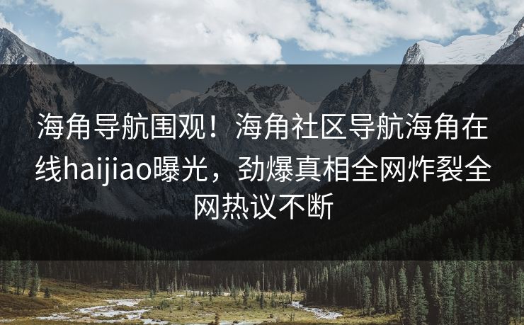 海角导航围观！海角社区导航海角在线haijiao曝光，劲爆真相全网炸裂全网热议不断