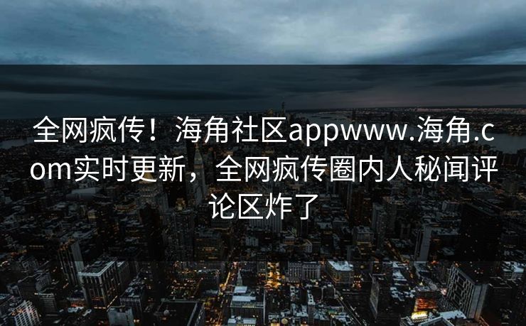 全网疯传！海角社区appwww.海角.com实时更新，全网疯传圈内人秘闻评论区炸了