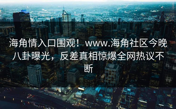 海角情入口围观！www.海角社区今晚八卦曝光，反差真相惊爆全网热议不断