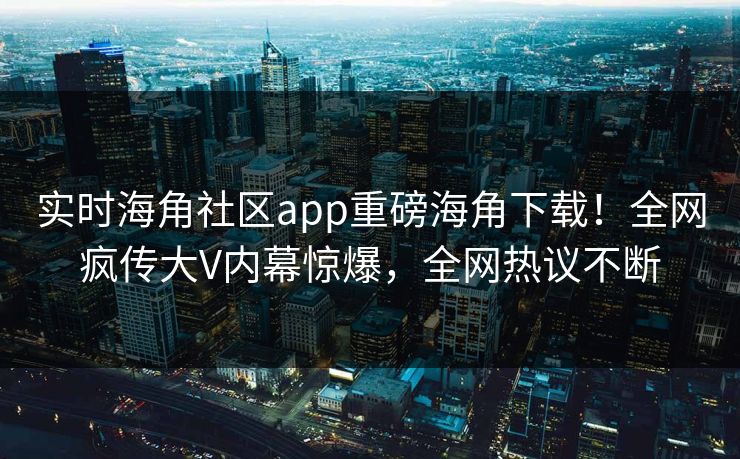 实时海角社区app重磅海角下载！全网疯传大V内幕惊爆，全网热议不断