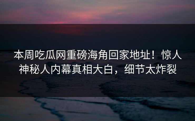 本周吃瓜网重磅海角回家地址！惊人神秘人内幕真相大白，细节太炸裂