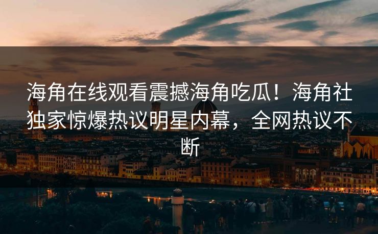 海角在线观看震撼海角吃瓜！海角社独家惊爆热议明星内幕，全网热议不断