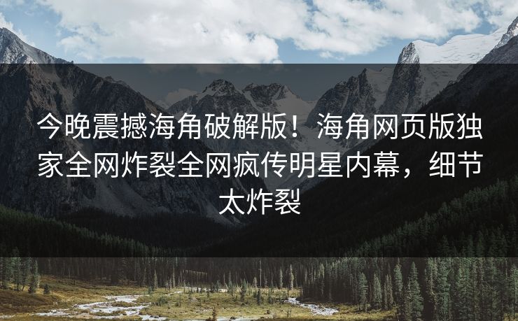 今晚震撼海角破解版！海角网页版独家全网炸裂全网疯传明星内幕，细节太炸裂