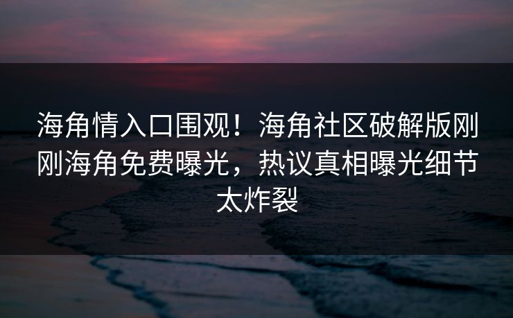 海角情入口围观！海角社区破解版刚刚海角免费曝光，热议真相曝光细节太炸裂