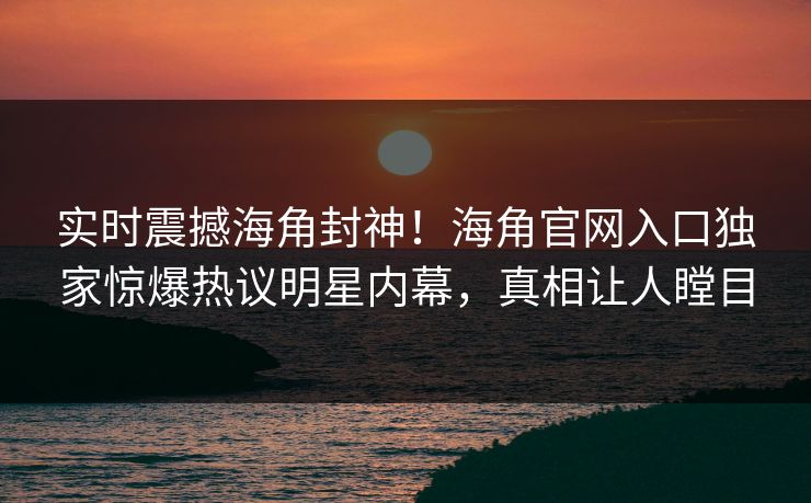 实时震撼海角封神！海角官网入口独家惊爆热议明星内幕，真相让人瞠目