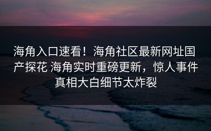 海角入口速看！海角社区最新网址国 产探花 海角实时重磅更新，惊人事件真相大白细节太炸裂