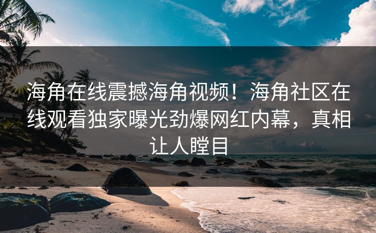 海角在线震撼海角视频！海角社区在线观看独家曝光劲爆网红内幕，真相让人瞠目