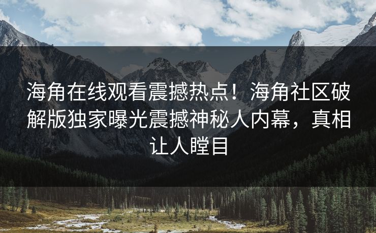 海角在线观看震撼热点！海角社区破解版独家曝光震撼神秘人内幕，真相让人瞠目