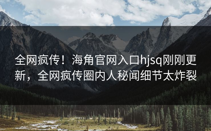全网疯传！海角官网入口hjsq刚刚更新，全网疯传圈内人秘闻细节太炸裂
