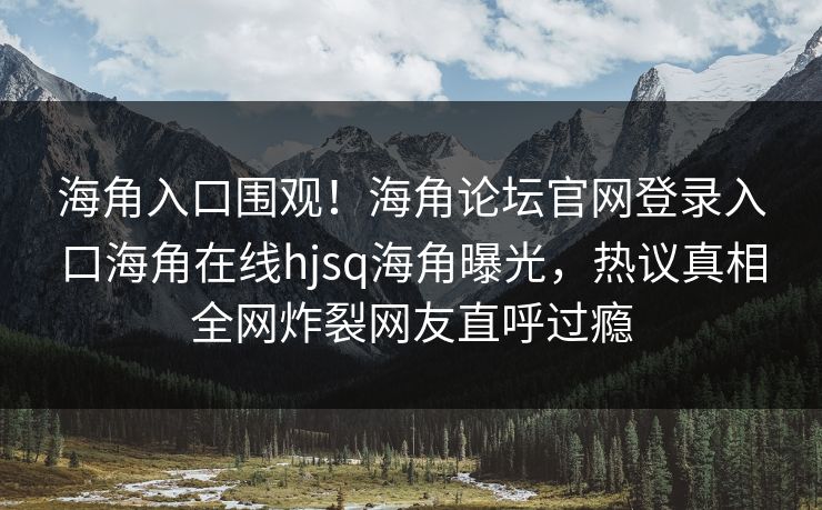 海角入口围观！海角论坛官网登录入口海角在线hjsq海角曝光，热议真相全网炸裂网友直呼过瘾