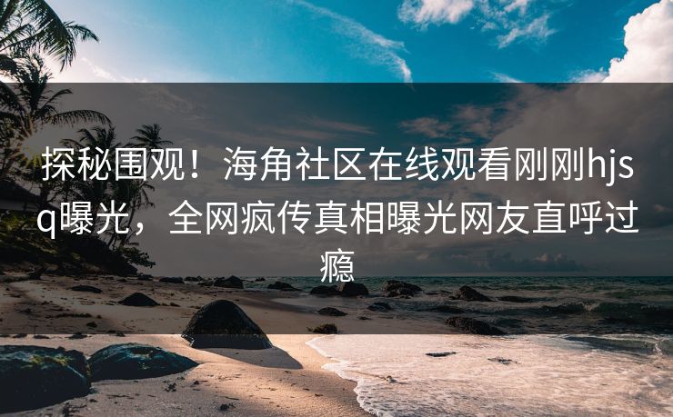 探秘围观！海角社区在线观看刚刚hjsq曝光，全网疯传真相曝光网友直呼过瘾
