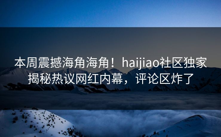 本周震撼海角海角！haijiao社区独家揭秘热议网红内幕，评论区炸了