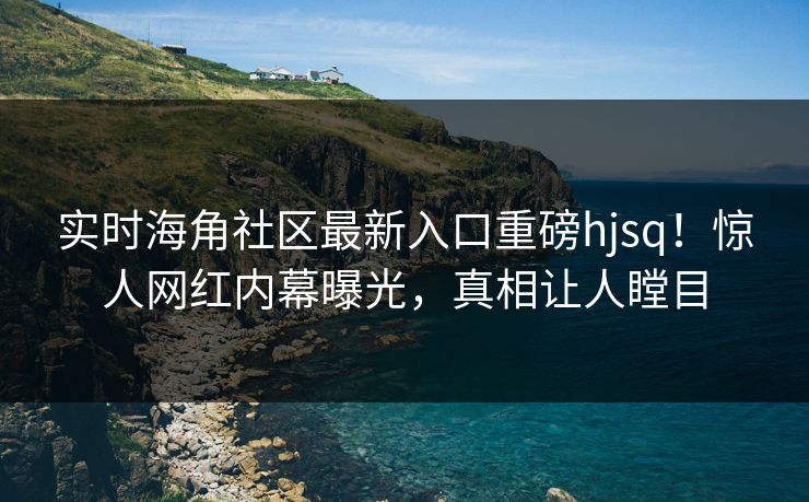 实时海角社区最新入口重磅hjsq！惊人网红内幕曝光，真相让人瞠目