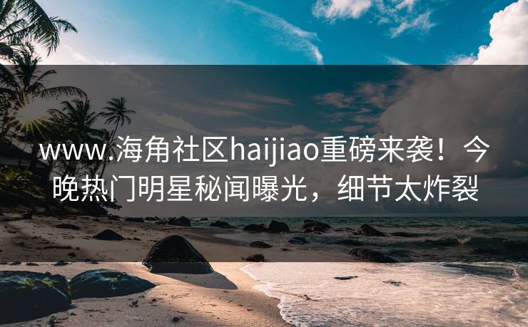 www.海角社区haijiao重磅来袭！今晚热门明星秘闻曝光，细节太炸裂
