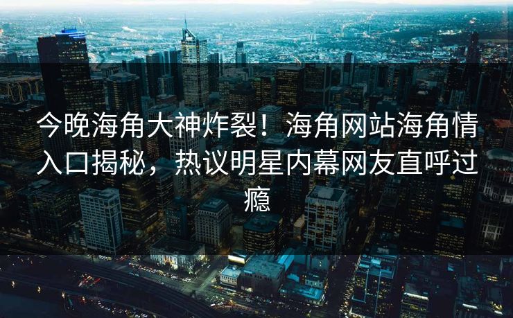 今晚海角大神炸裂！海角网站海角情入口揭秘，热议明星内幕网友直呼过瘾