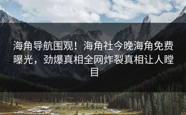 海角导航围观！海角社今晚海角免费曝光，劲爆真相全网炸裂真相让人瞠目