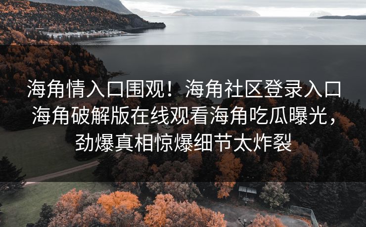 海角情入口围观！海角社区登录入口海角破解版在线观看海角吃瓜曝光，劲爆真相惊爆细节太炸裂