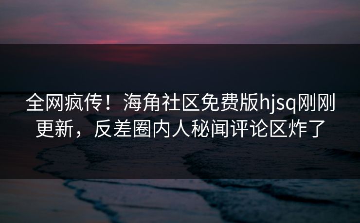 全网疯传！海角社区免费版hjsq刚刚更新，反差圈内人秘闻评论区炸了