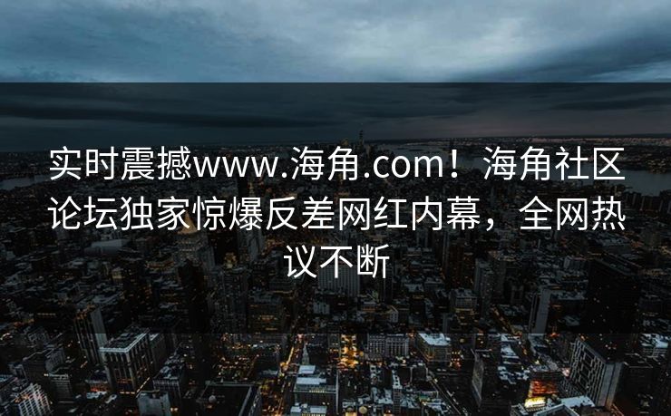 实时震撼www.海角.com！海角社区论坛独家惊爆反差网红内幕，全网热议不断