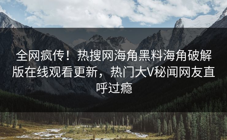 全网疯传！热搜网海角黑料海角破解版在线观看更新，热门大V秘闻网友直呼过瘾