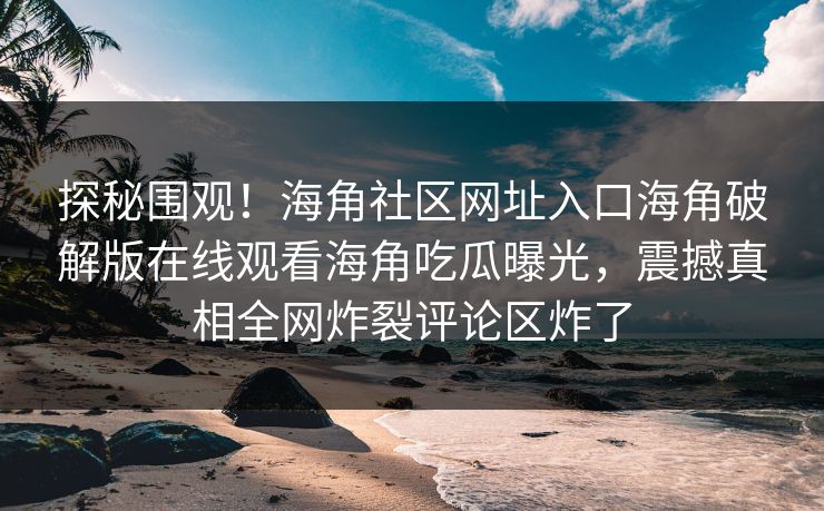 探秘围观！海角社区网址入口海角破解版在线观看海角吃瓜曝光，震撼真相全网炸裂评论区炸了