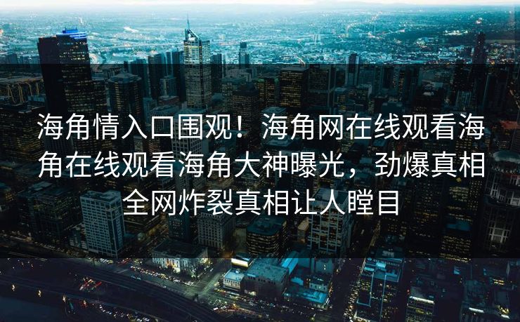 海角情入口围观！海角网在线观看海角在线观看海角大神曝光，劲爆真相全网炸裂真相让人瞠目