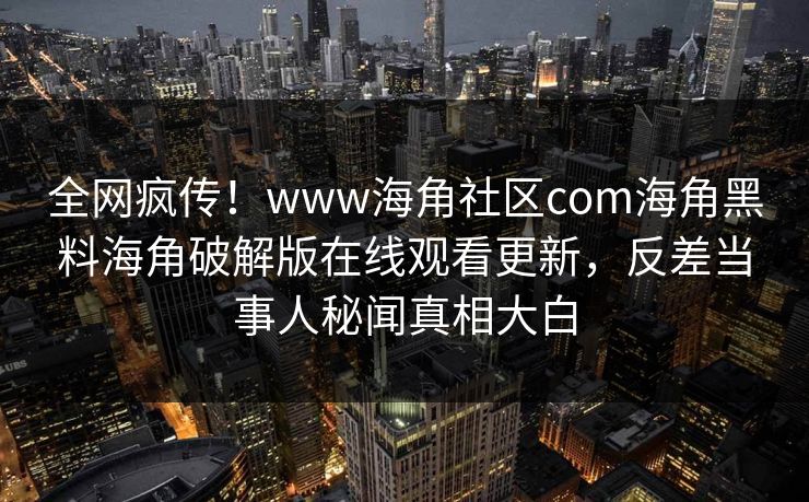 全网疯传！www海角社区com海角黑料海角破解版在线观看更新，反差当事人秘闻真相大白
