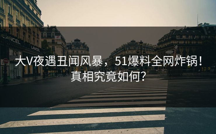 大V夜遇丑闻风暴，51爆料全网炸锅！真相究竟如何？