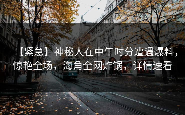 【紧急】神秘人在中午时分遭遇爆料，惊艳全场，海角全网炸锅，详情速看
