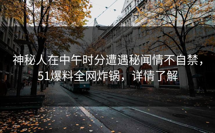 神秘人在中午时分遭遇秘闻情不自禁，51爆料全网炸锅，详情了解