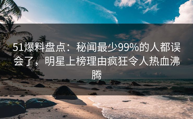 51爆料盘点：秘闻最少99%的人都误会了，明星上榜理由疯狂令人热血沸腾