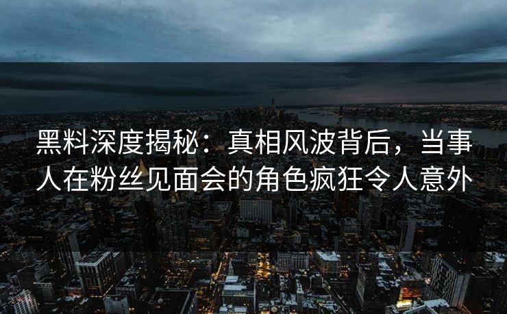 黑料深度揭秘：真相风波背后，当事人在粉丝见面会的角色疯狂令人意外