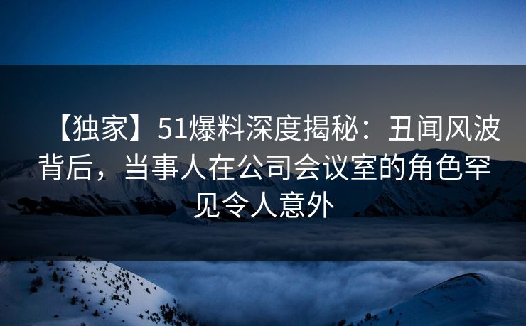 【独家】51爆料深度揭秘：丑闻风波背后，当事人在公司会议室的角色罕见令人意外