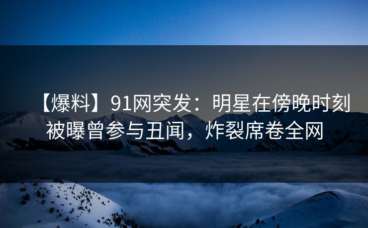 【爆料】91网突发：明星在傍晚时刻被曝曾参与丑闻，炸裂席卷全网