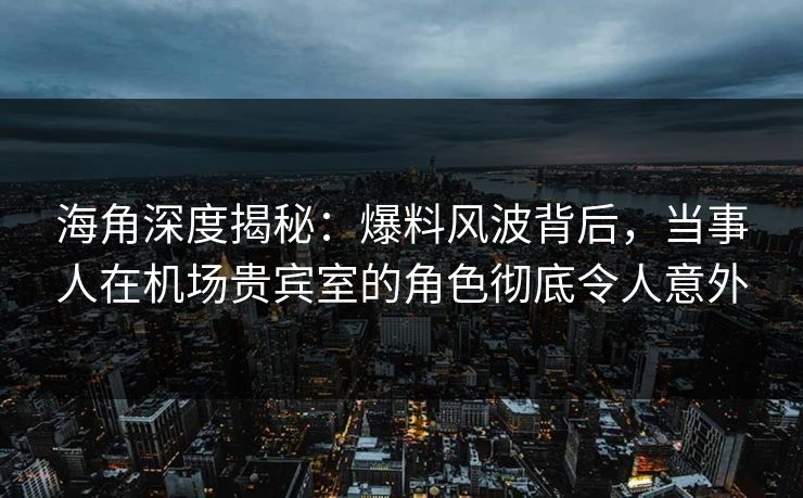 海角深度揭秘：爆料风波背后，当事人在机场贵宾室的角色彻底令人意外