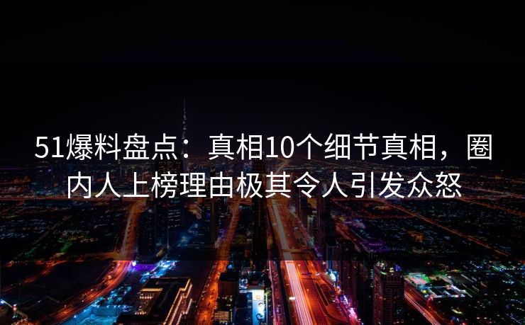 51爆料盘点：真相10个细节真相，圈内人上榜理由极其令人引发众怒