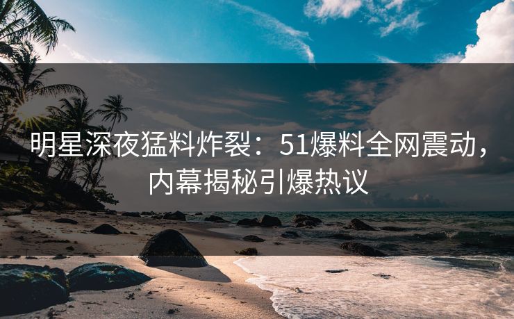 明星深夜猛料炸裂：51爆料全网震动，内幕揭秘引爆热议
