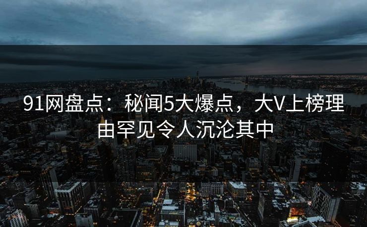 91网盘点：秘闻5大爆点，大V上榜理由罕见令人沉沦其中