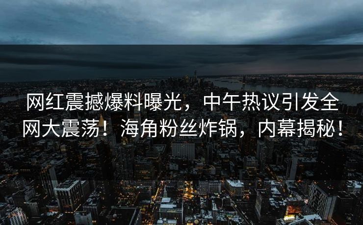 网红震撼爆料曝光，中午热议引发全网大震荡！海角粉丝炸锅，内幕揭秘！