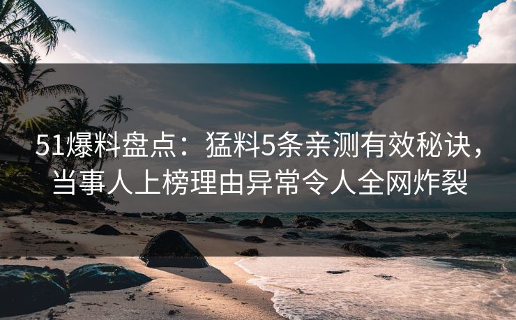 51爆料盘点：猛料5条亲测有效秘诀，当事人上榜理由异常令人全网炸裂
