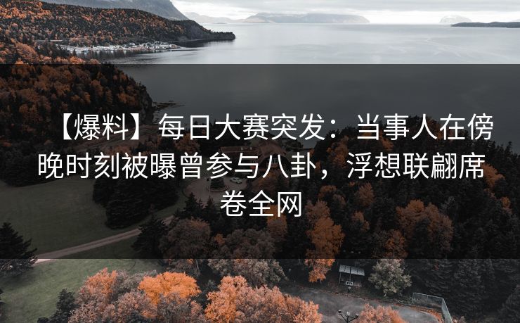 【爆料】每日大赛突发：当事人在傍晚时刻被曝曾参与八卦，浮想联翩席卷全网