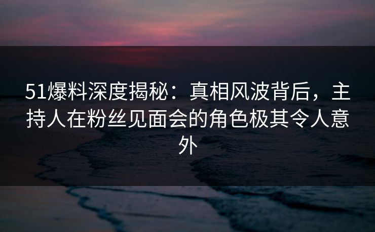 51爆料深度揭秘：真相风波背后，主持人在粉丝见面会的角色极其令人意外