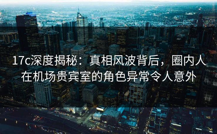 17c深度揭秘：真相风波背后，圈内人在机场贵宾室的角色异常令人意外