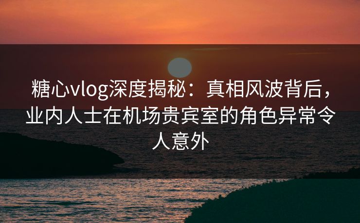 糖心vlog深度揭秘：真相风波背后，业内人士在机场贵宾室的角色异常令人意外