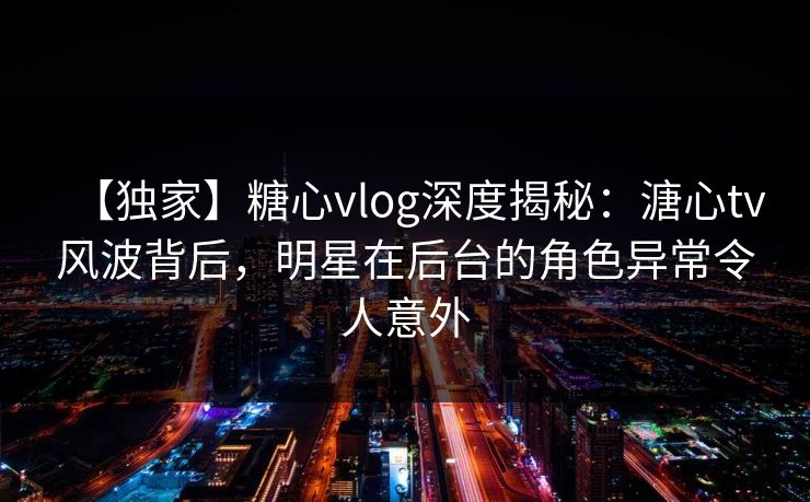 【独家】糖心vlog深度揭秘：溏心tv风波背后，明星在后台的角色异常令人意外