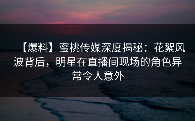 【爆料】蜜桃传媒深度揭秘：花絮风波背后，明星在直播间现场的角色异常令人意外