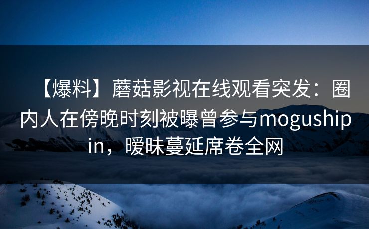 【爆料】蘑菇影视在线观看突发：圈内人在傍晚时刻被曝曾参与mogushipin，暧昧蔓延席卷全网