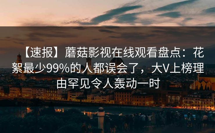 【速报】蘑菇影视在线观看盘点：花絮最少99%的人都误会了，大V上榜理由罕见令人轰动一时