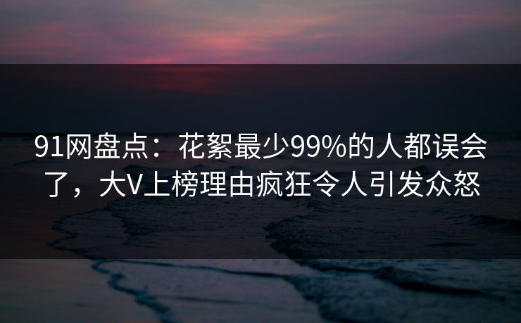 91网盘点：花絮最少99%的人都误会了，大V上榜理由疯狂令人引发众怒