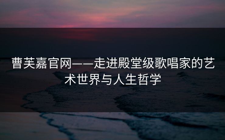 曹芙嘉官网——走进殿堂级歌唱家的艺术世界与人生哲学